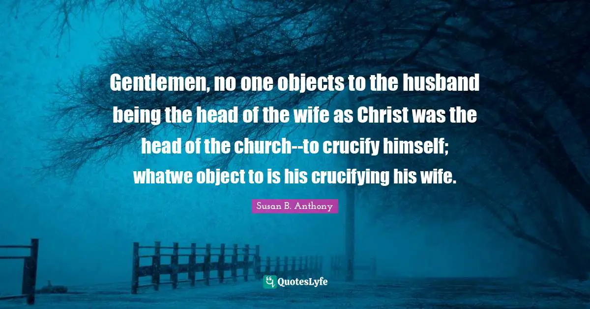 Gentlemen, no one objects to the husband being the head of the wife as Christ was the head of the church--to crucify himself; whatwe object to is his crucifying his wife.