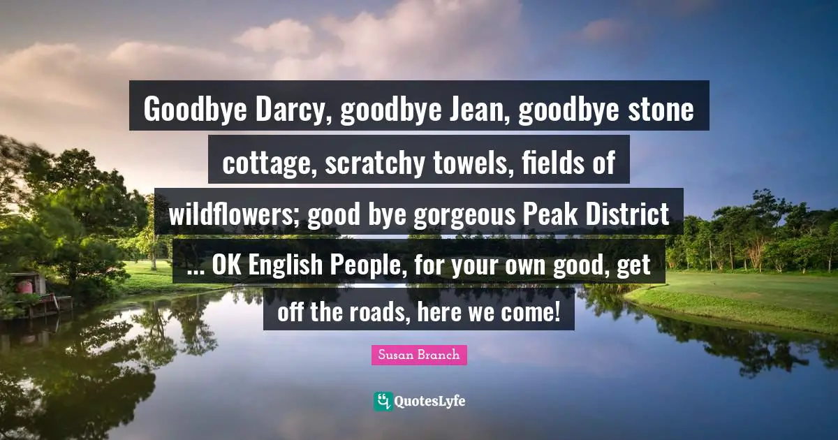 Bye Quotes: "Goodbye Darcy, goodbye Jean, goodbye stone cottage, scratchy towels, fields of wildflowers; good bye gorgeous Peak District ... OK English People, for your own good, get off the roads, here we come!"