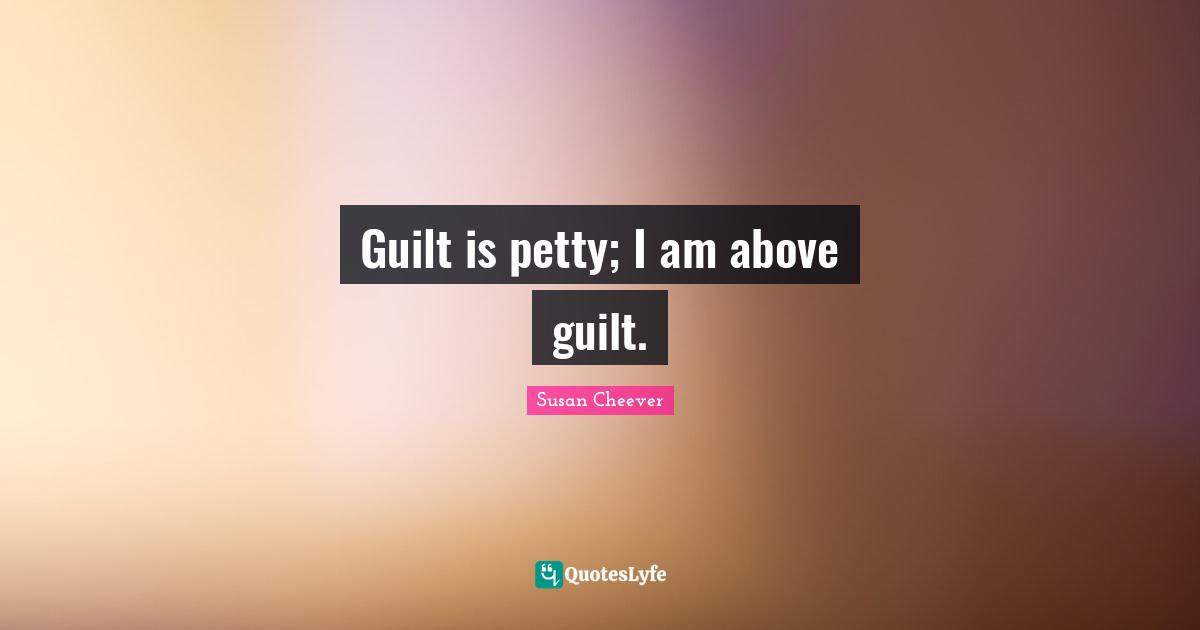 Guilt is petty; I am above guilt.