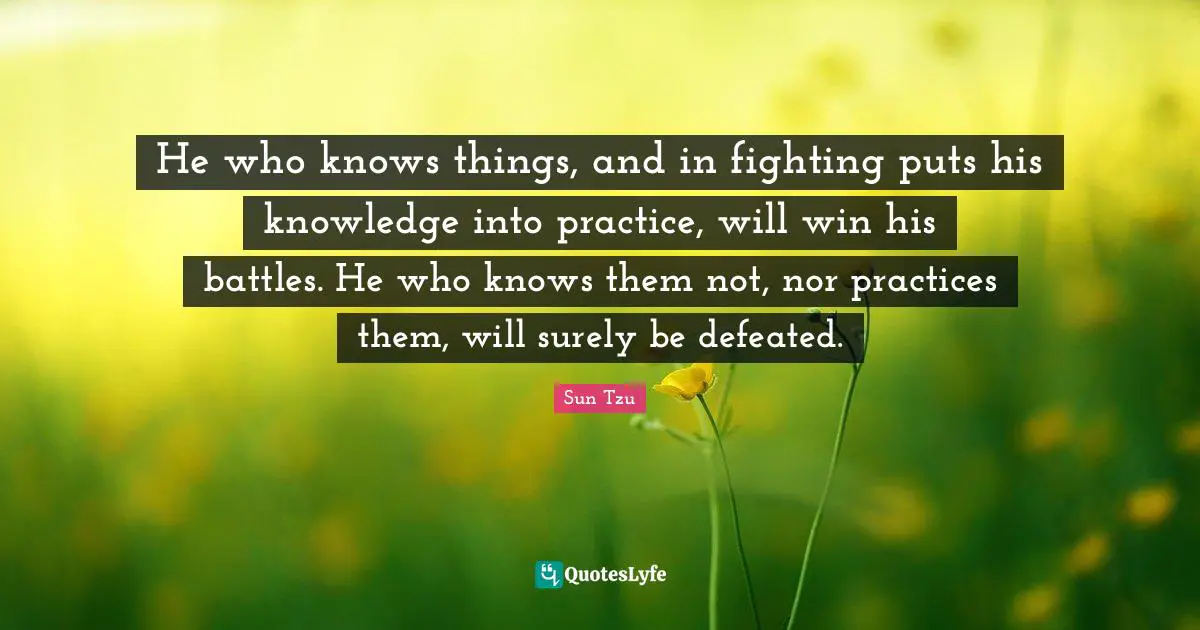 He who knows things, and in fighting puts his knowledge into practice, will win his battles. He who knows them not, nor practices them, will surely be defeated.