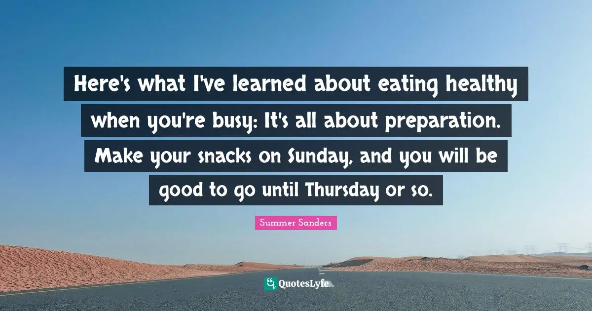 Summer Sanders Quotes: "Here's what I've learned about eating healthy when you're busy: It's all about preparation. Make your snacks on Sunday, and you will be good to go until Thursday or so."