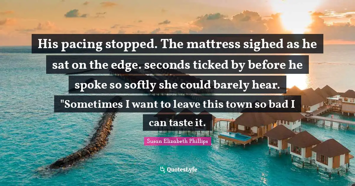 His pacing stopped. The mattress sighed as he sat on the edge. seconds ticked by before he spoke so softly she could barely hear. "Sometimes I want to leave this town so bad I can taste it.