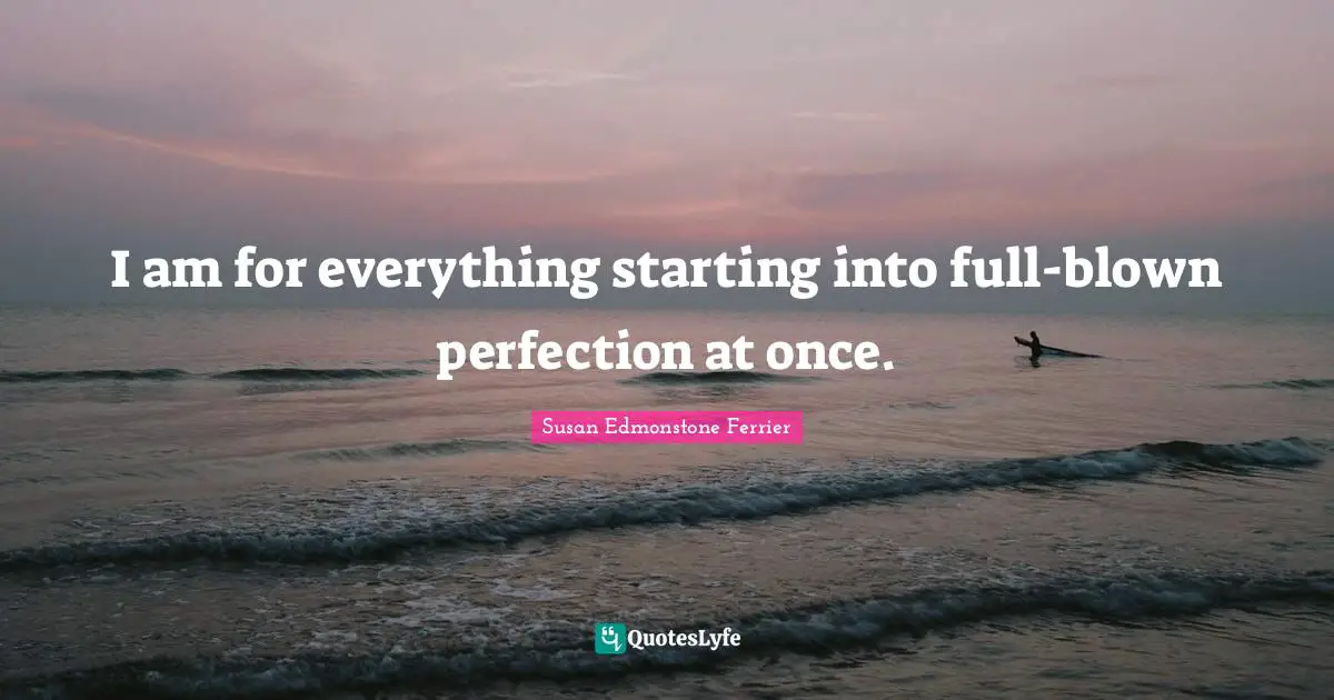 I am for everything starting into full-blown perfection at once.