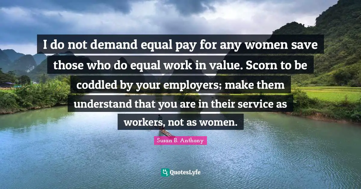 I do not demand equal pay for any women save those who do equal work in value. Scorn to be coddled by your employers; make them understand that you are in their service as workers, not as women.