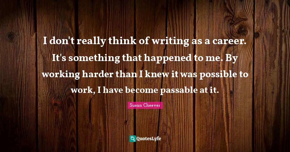 I don't really think of writing as a career. It's something that happened to me. By working harder than I knew it was possible to work, I have become passable at it.