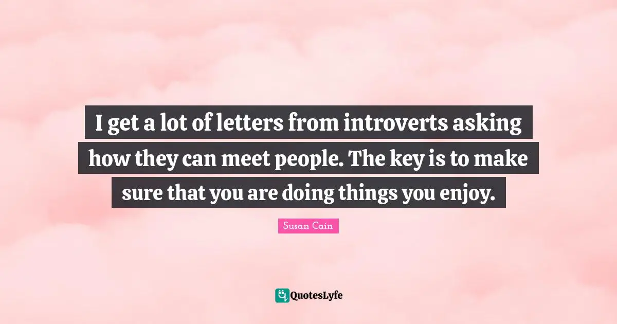 I get a lot of letters from introverts asking how they can meet people. The key is to make sure that you are doing things you enjoy.