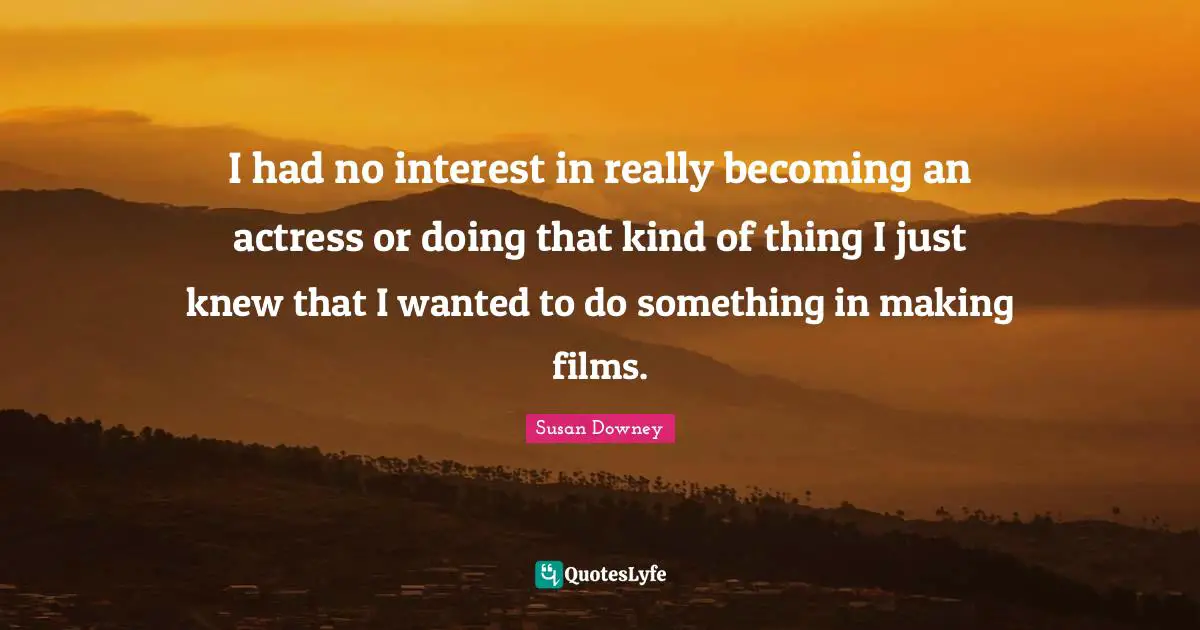 I had no interest in really becoming an actress or doing that kind of thing I just knew that I wanted to do something in making films.
