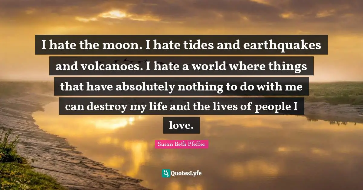 I hate the moon. I hate tides and earthquakes and volcanoes. I hate a world where things that have absolutely nothing to do with me can destroy my life and the lives of people I love.