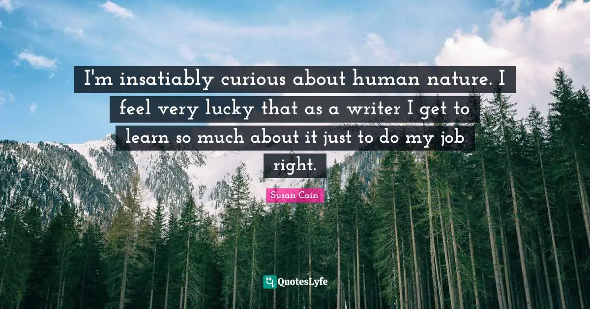 I'm insatiably curious about human nature. I feel very lucky that as a writer I get to learn so much about it just to do my job right.