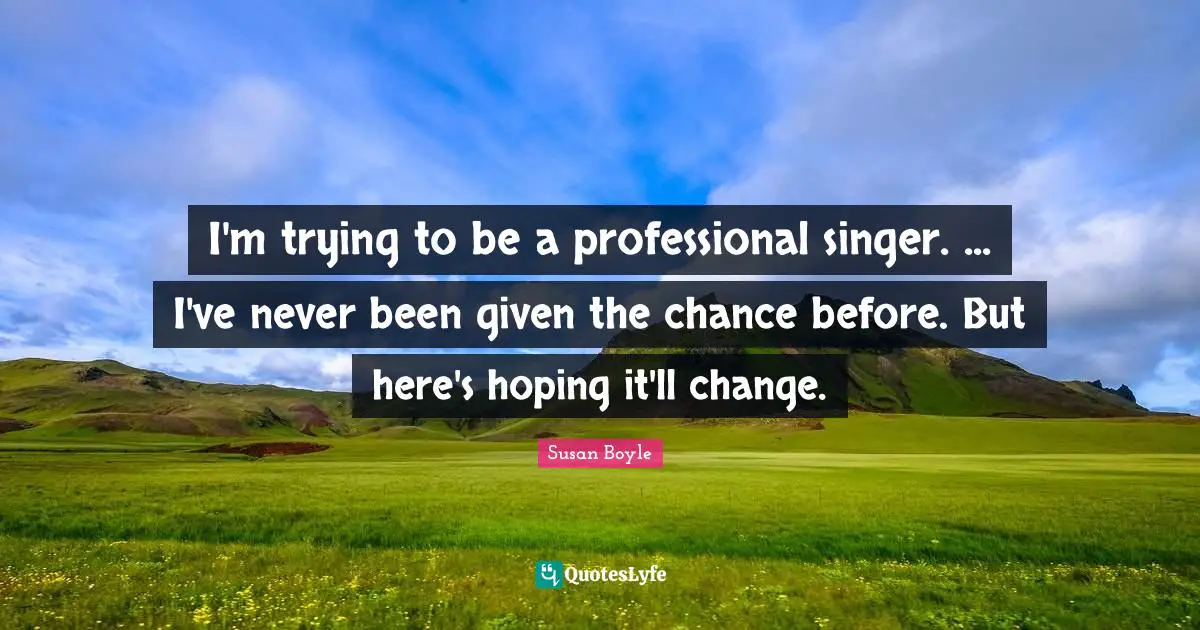 I'm trying to be a professional singer. ... I've never been given the chance before. But here's hoping it'll change.