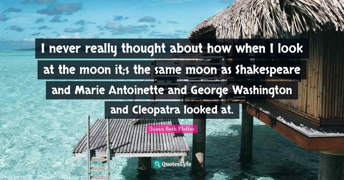 I never really thought about how when I look at the moon it;s the same moon as Shakespeare and Marie Antoinette and George Washington and Cleopatra looked at.