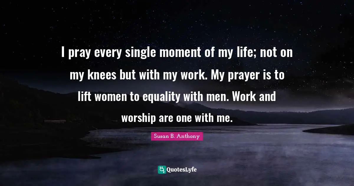 I pray every single moment of my life; not on my knees but with my work. My prayer is to lift women to equality with men. Work and worship are one with me.