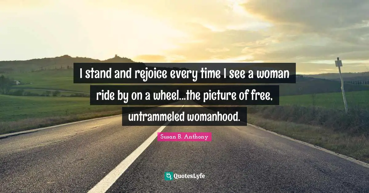 I stand and rejoice every time I see a woman ride by on a wheel...the picture of free, untrammeled womanhood.