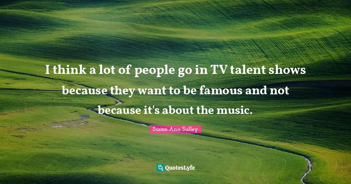 I think a lot of people go in TV talent shows because they want to be famous and not because it's about the music.