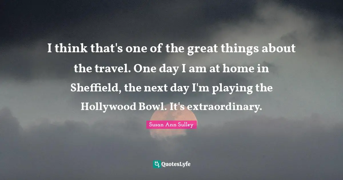 I think that's one of the great things about the travel. One day I am at home in Sheffield, the next day I'm playing the Hollywood Bowl. It's extraordinary.