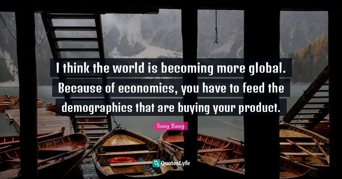 I think the world is becoming more global. Because of economics, you have to feed the demographics that are buying your product.