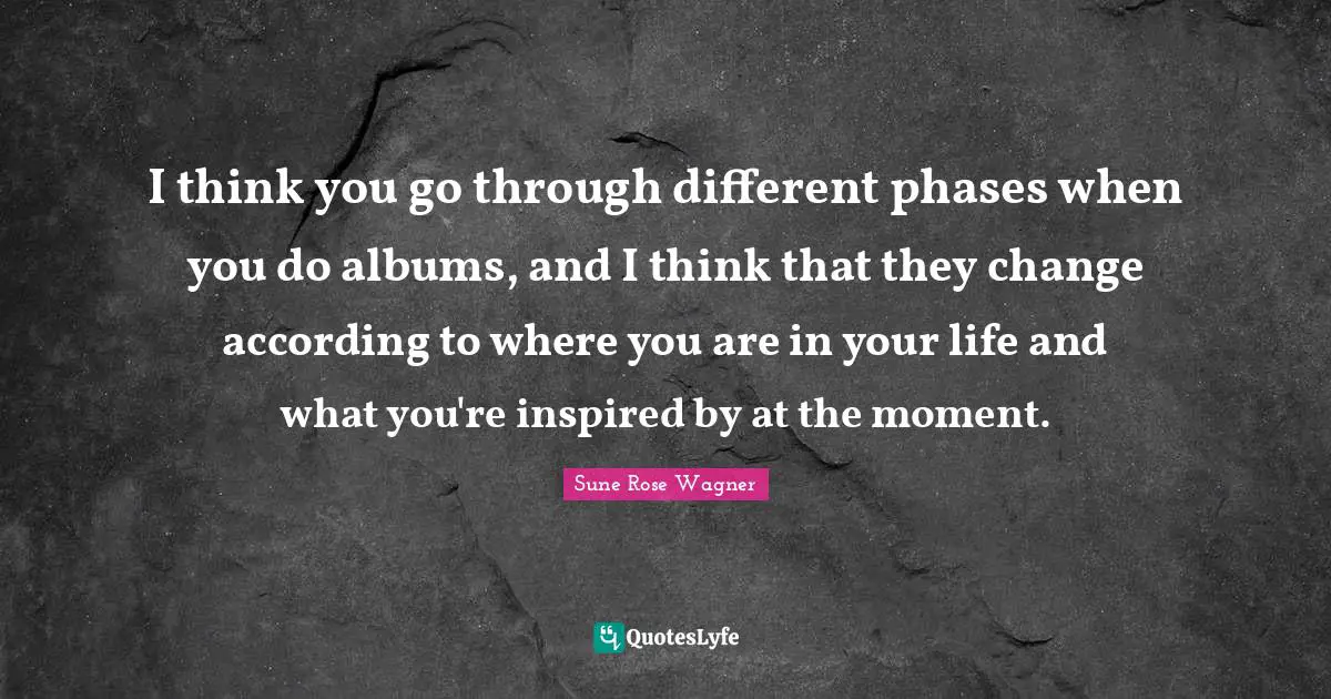 I think you go through different phases when you do albums, and I think that they change according to where you are in your life and what you're inspired by at the moment.