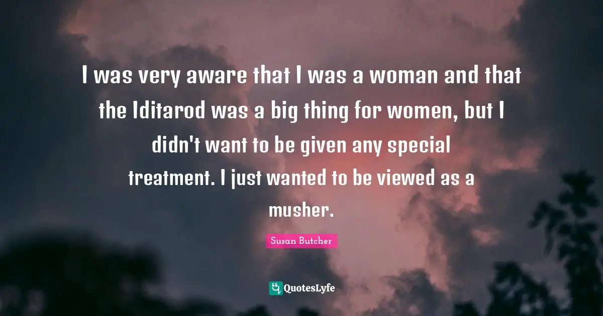 I was very aware that I was a woman and that the Iditarod was a big thing for women, but I didn't want to be given any special treatment. I just wanted to be viewed as a musher.
