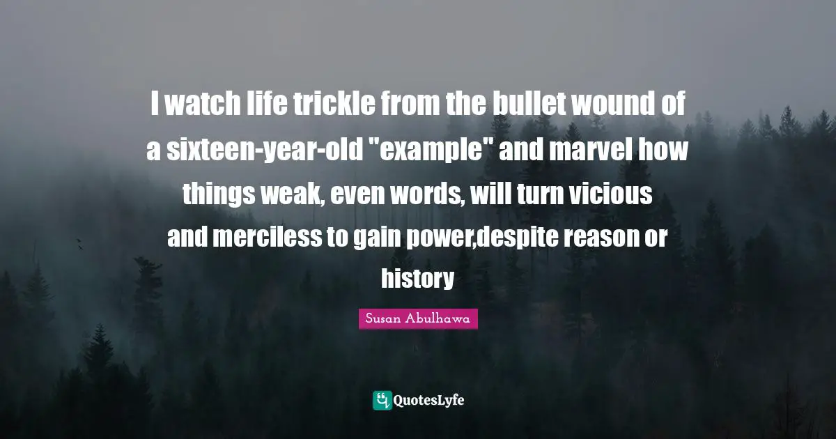 I watch life trickle from the bullet wound of a sixteen-year-old "example" and marvel how things weak, even words, will turn vicious and merciless to gain power,despite reason or history