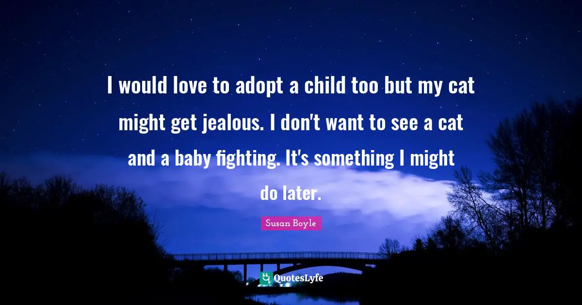 I would love to adopt a child too but my cat might get jealous. I don't want to see a cat and a baby fighting. It's something I might do later.