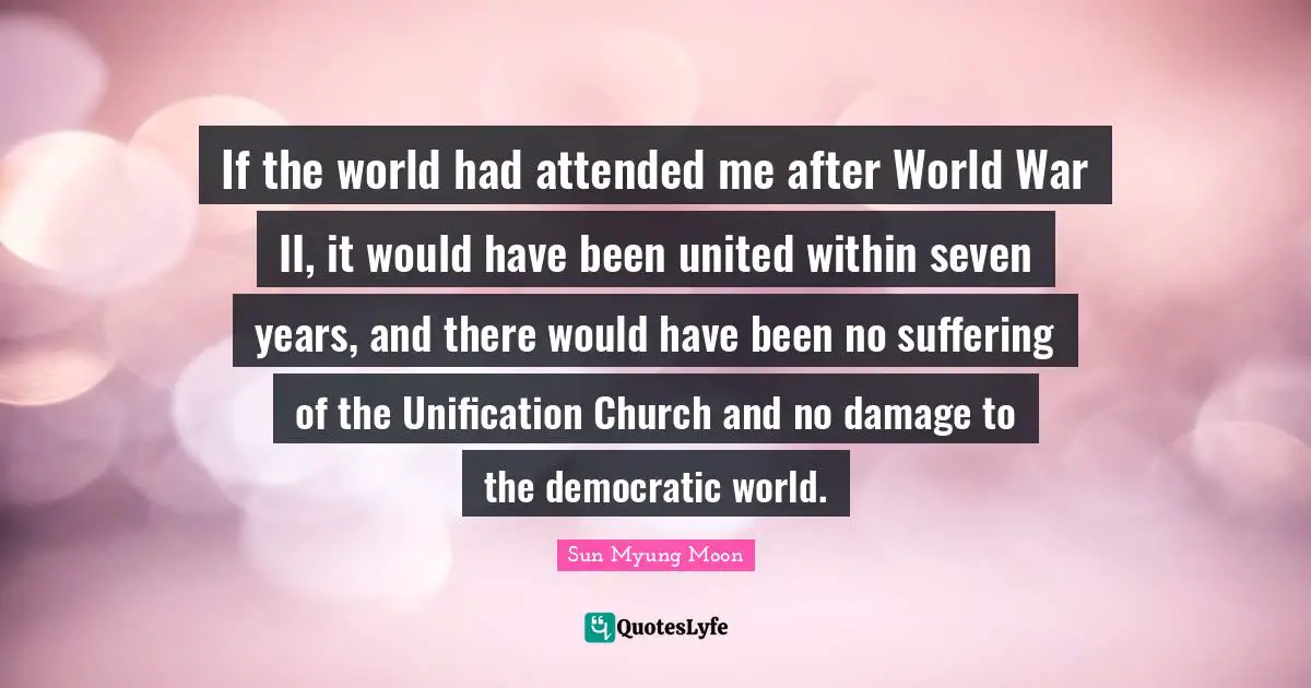 If the world had attended me after World War II, it would have been united within seven years, and there would have been no suffering of the Unification Church and no damage to the democratic world.