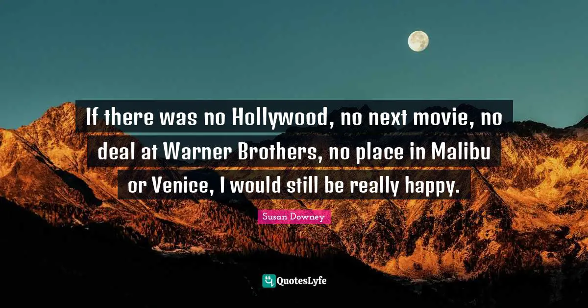 If there was no Hollywood, no next movie, no deal at Warner Brothers, no place in Malibu or Venice, I would still be really happy.