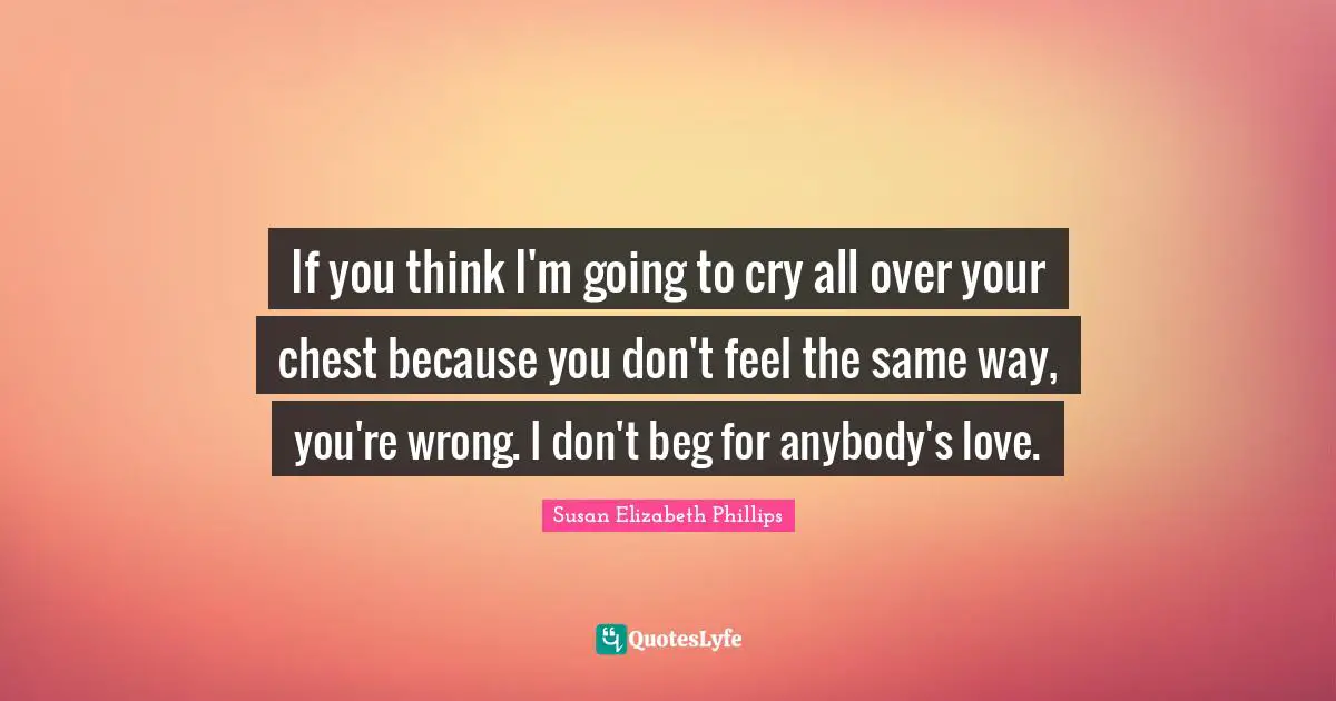 If you think I'm going to cry all over your chest because you don't feel the same way, you're wrong. I don't beg for anybody's love.
