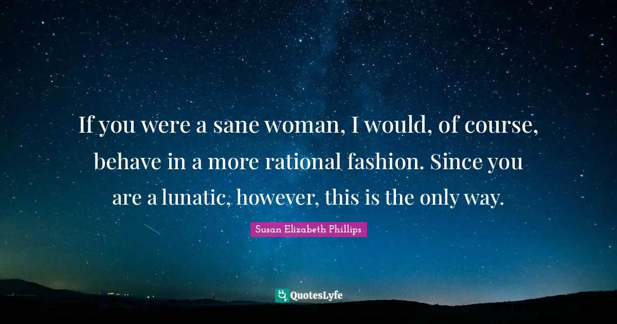 If you were a sane woman, I would, of course, behave in a more rational fashion. Since you are a lunatic, however, this is the only way.