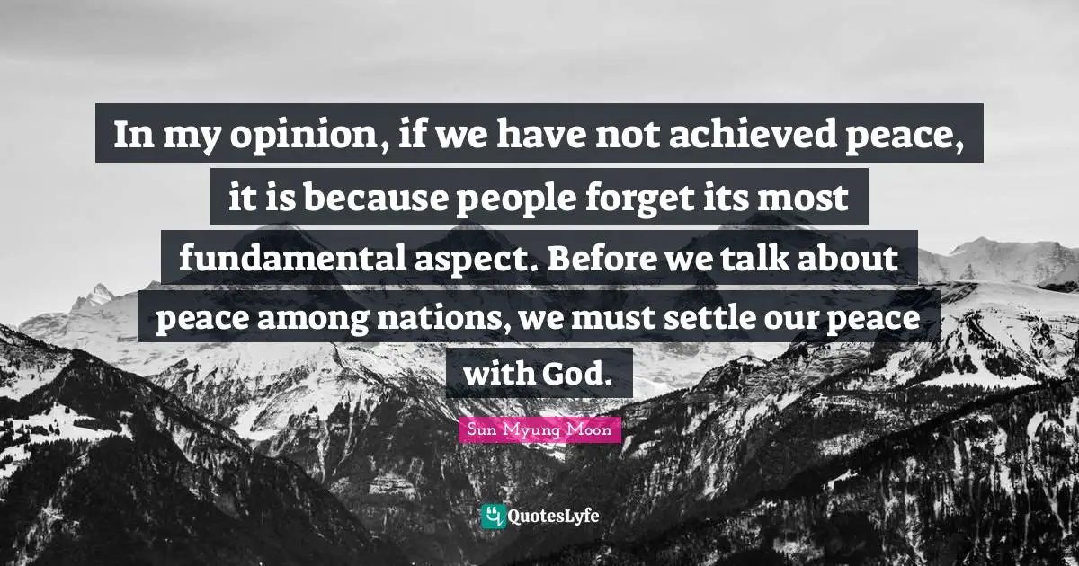 In my opinion, if we have not achieved peace, it is because people forget its most fundamental aspect. Before we talk about peace among nations, we must settle our peace with God.