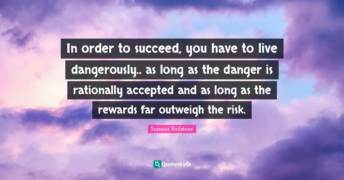In order to succeed, you have to live dangerously.. as long as the danger is rationally accepted and as long as the rewards far outweigh the risk.
