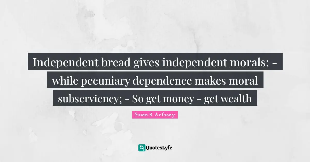 Independent bread gives independent morals: - while pecuniary dependence makes moral subserviency; - So get money - get wealth