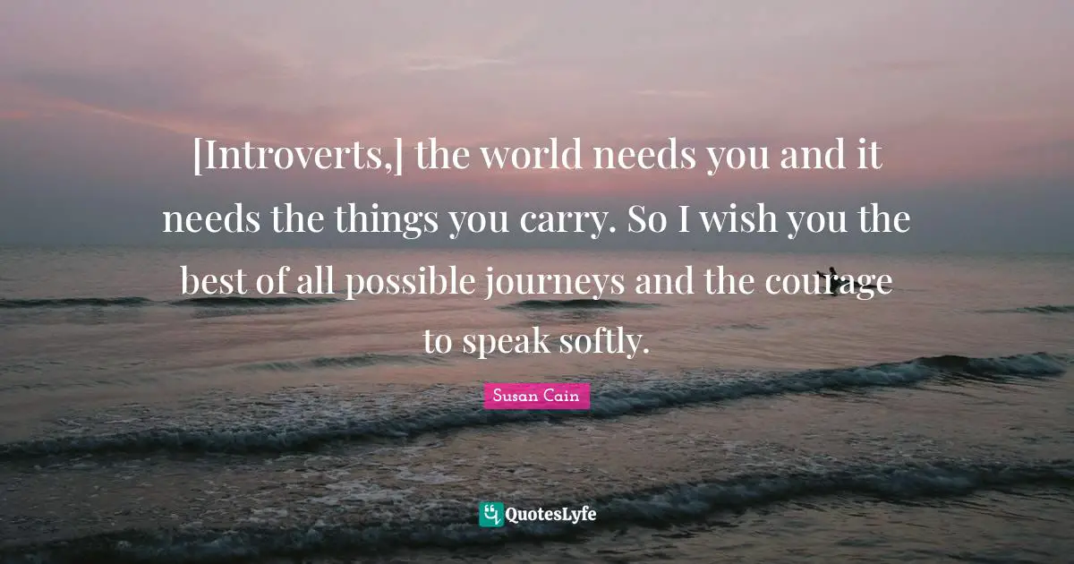 Softly Quotes: "[Introverts,] the world needs you and it needs the things you carry. So I wish you the best of all possible journeys and the courage to speak softly."