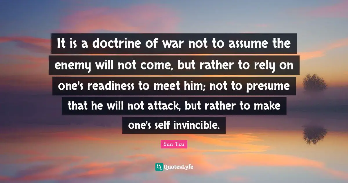 Invincible Quotes: "It is a doctrine of war not to assume the enemy will not come, but rather to rely on one's readiness to meet him; not to presume that he will not attack, but rather to make one's self invincible."