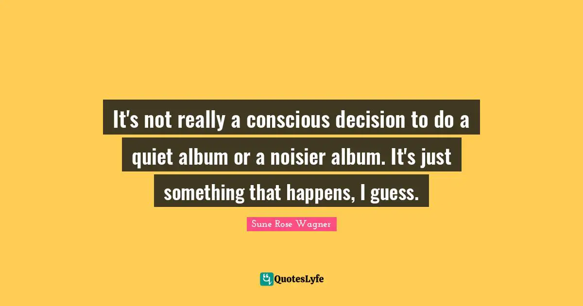 It's not really a conscious decision to do a quiet album or a noisier album. It's just something that happens, I guess.