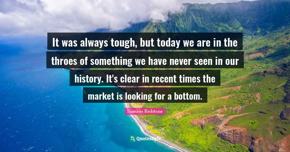 It was always tough, but today we are in the throes of something we have never seen in our history. It's clear in recent times the market is looking for a bottom.