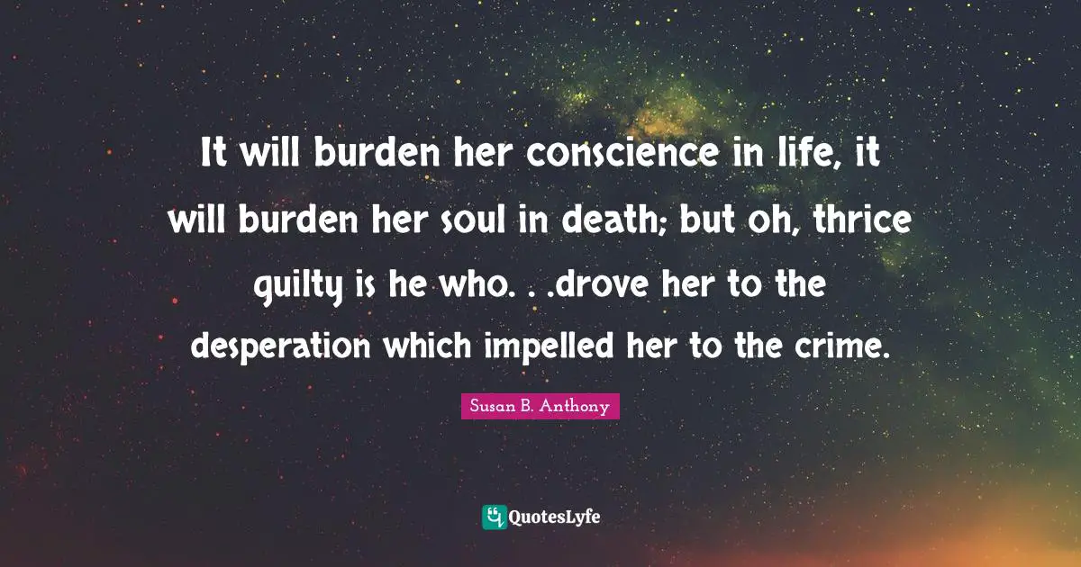 It will burden her conscience in life, it will burden her soul in death; but oh, thrice guilty is he who. . .drove her to the desperation which impelled her to the crime.