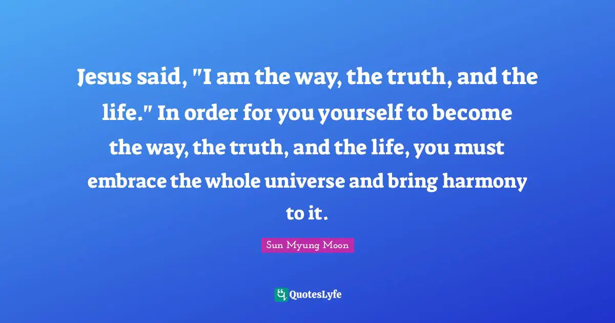 Jesus said, "I am the way, the truth, and the life." In order for you yourself to become the way, the truth, and the life, you must embrace the whole universe and bring harmony to it.