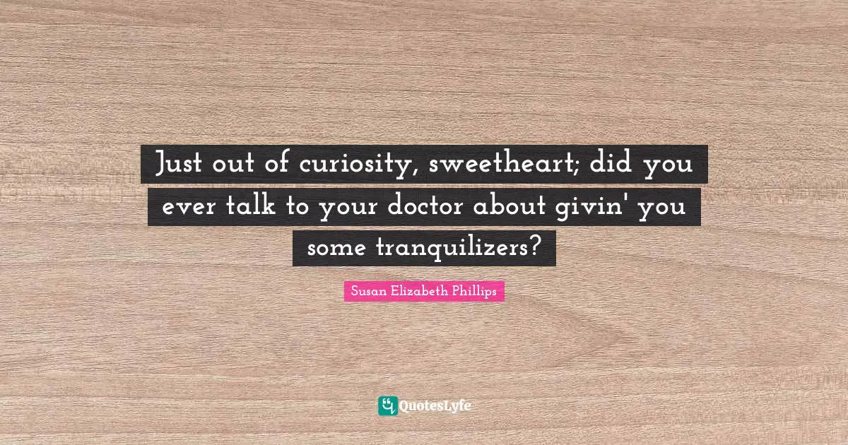 Just out of curiosity, sweetheart; did you ever talk to your doctor about givin' you some tranquilizers?