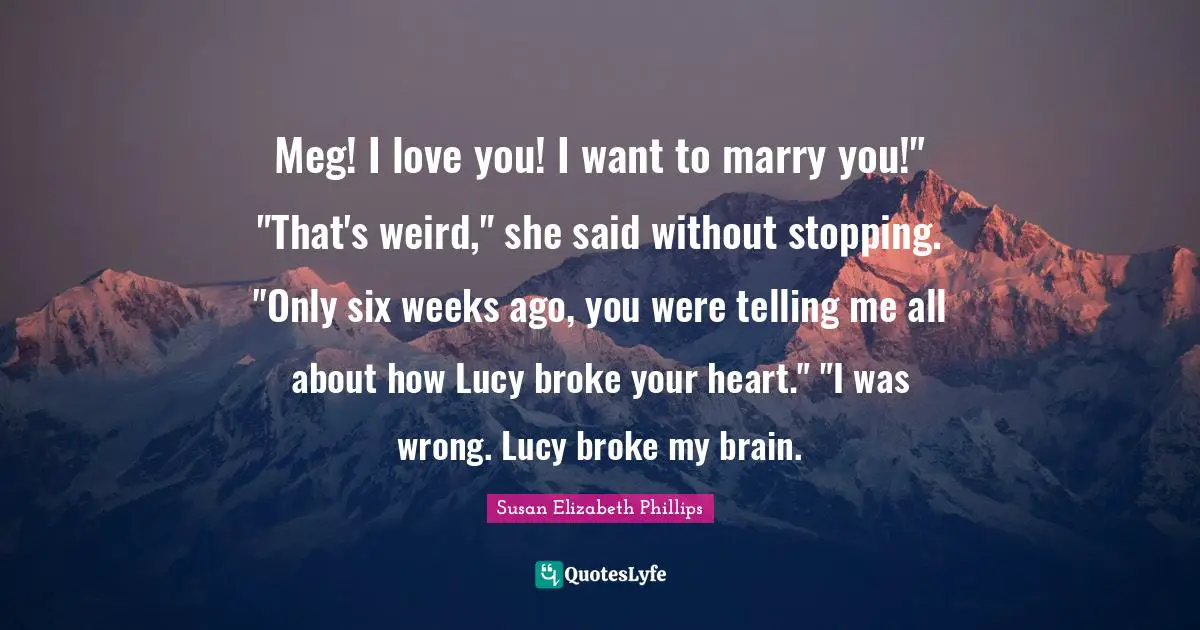 Meg! I love you! I want to marry you!" "That's weird," she said without stopping. "Only six weeks ago, you were telling me all about how Lucy broke your heart." "I was wrong. Lucy broke my brain.