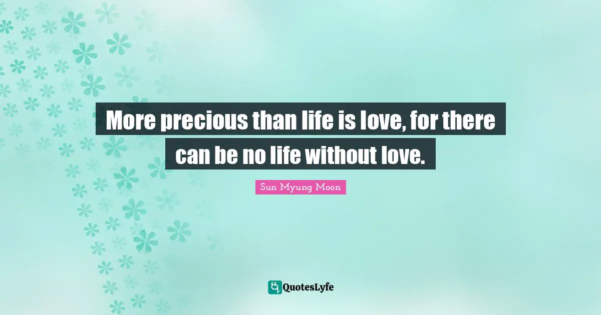 More precious than life is love, for there can be no life without love.
