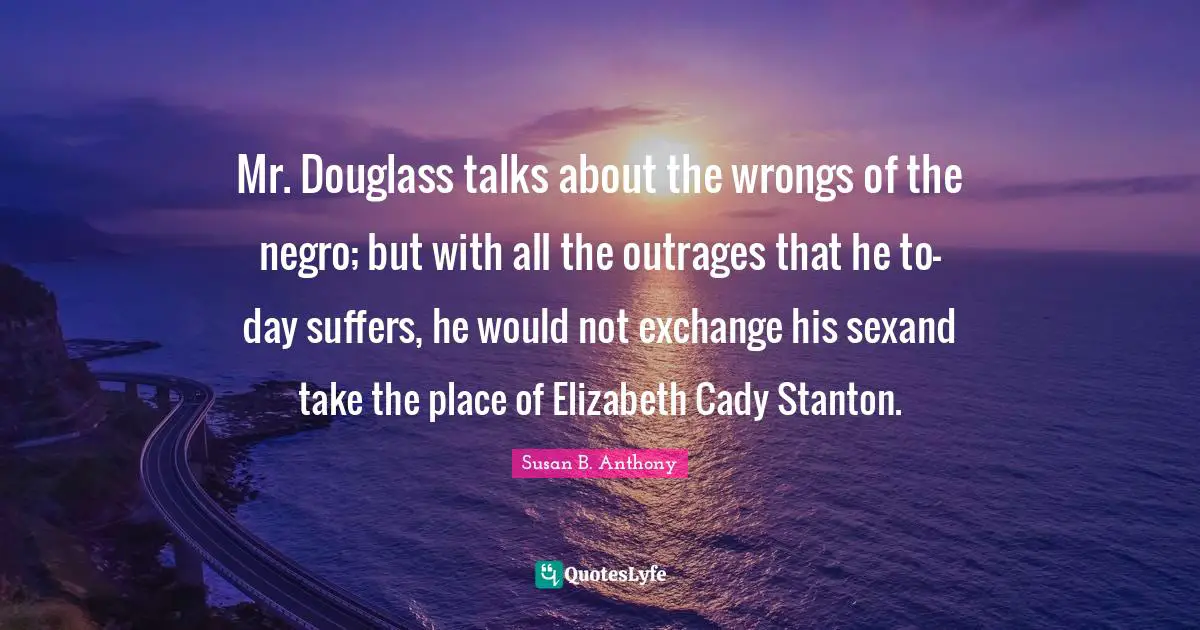 Mr. Douglass talks about the wrongs of the negro; but with all the outrages that he to-day suffers, he would not exchange his sexand take the place of Elizabeth Cady Stanton.