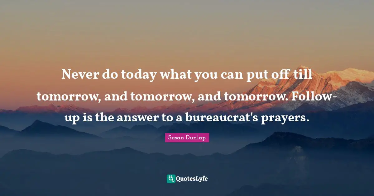 Never do today what you can put off till tomorrow, and tomorrow, and tomorrow. Follow-up is the answer to a bureaucrat's prayers.