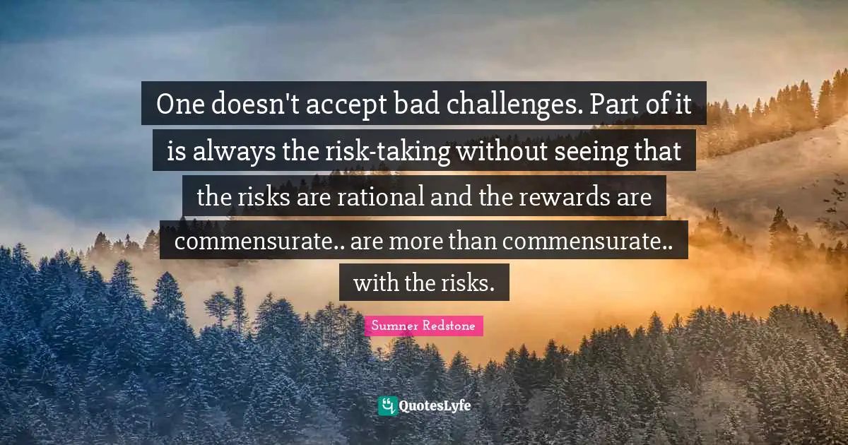 One doesn't accept bad challenges. Part of it is always the risk-taking without seeing that the risks are rational and the rewards are commensurate.. are more than commensurate.. with the risks.
