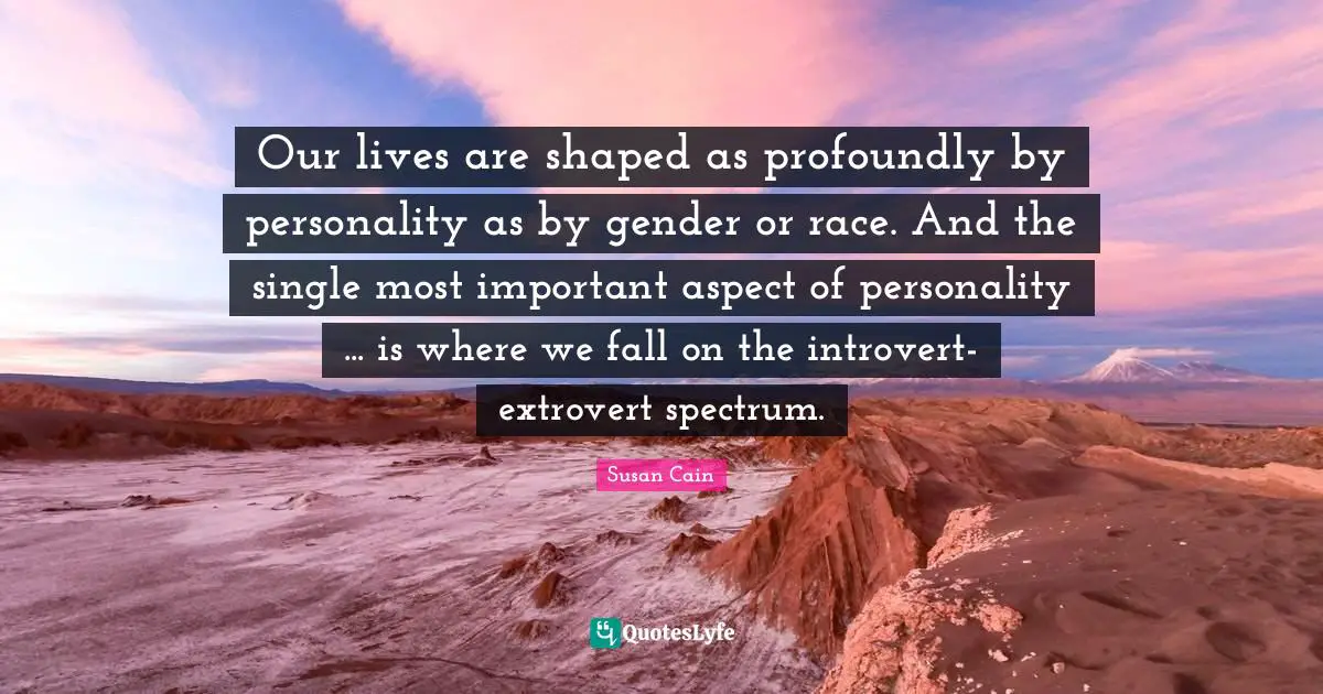 Introvert Quotes: "Our lives are shaped as profoundly by personality as by gender or race. And the single most important aspect of personality ... is where we fall on the introvert-extrovert spectrum."