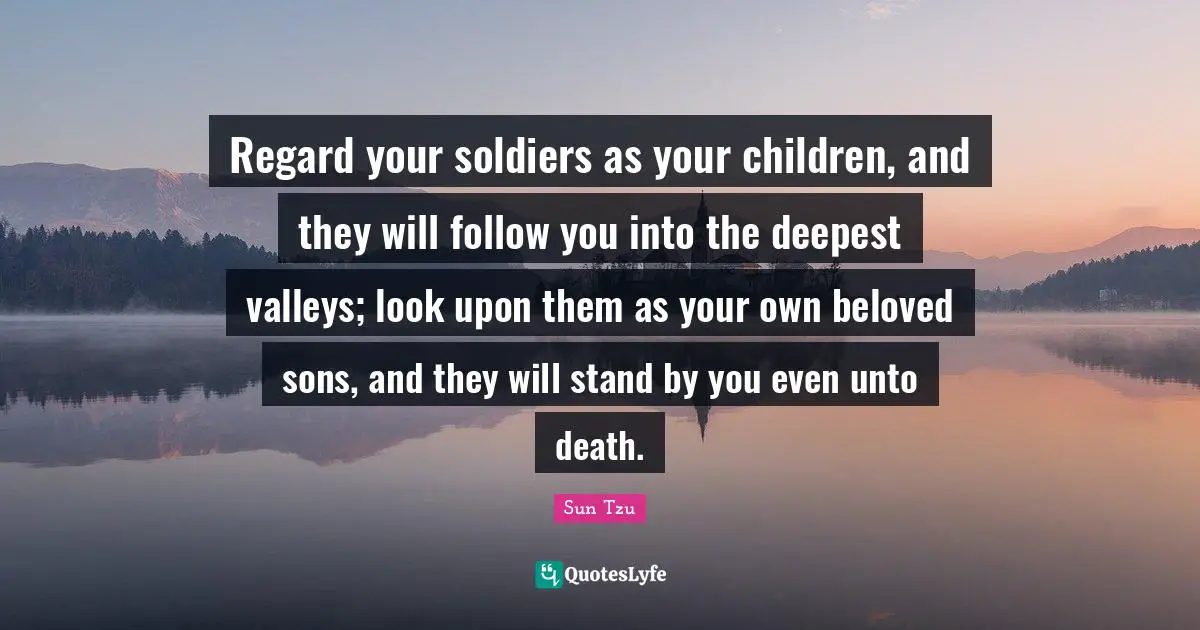 Regard your soldiers as your children, and they will follow you into the deepest valleys; look upon them as your own beloved sons, and they will stand by you even unto death.