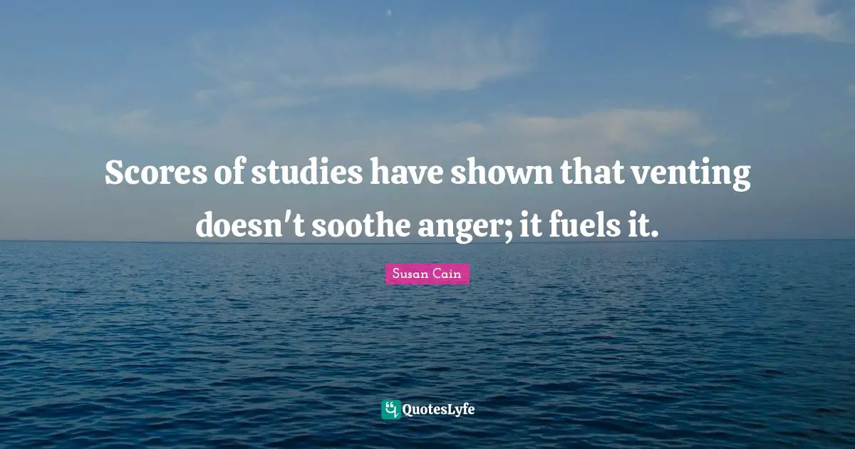 Scores of studies have shown that venting doesn't soothe anger; it fuels it.