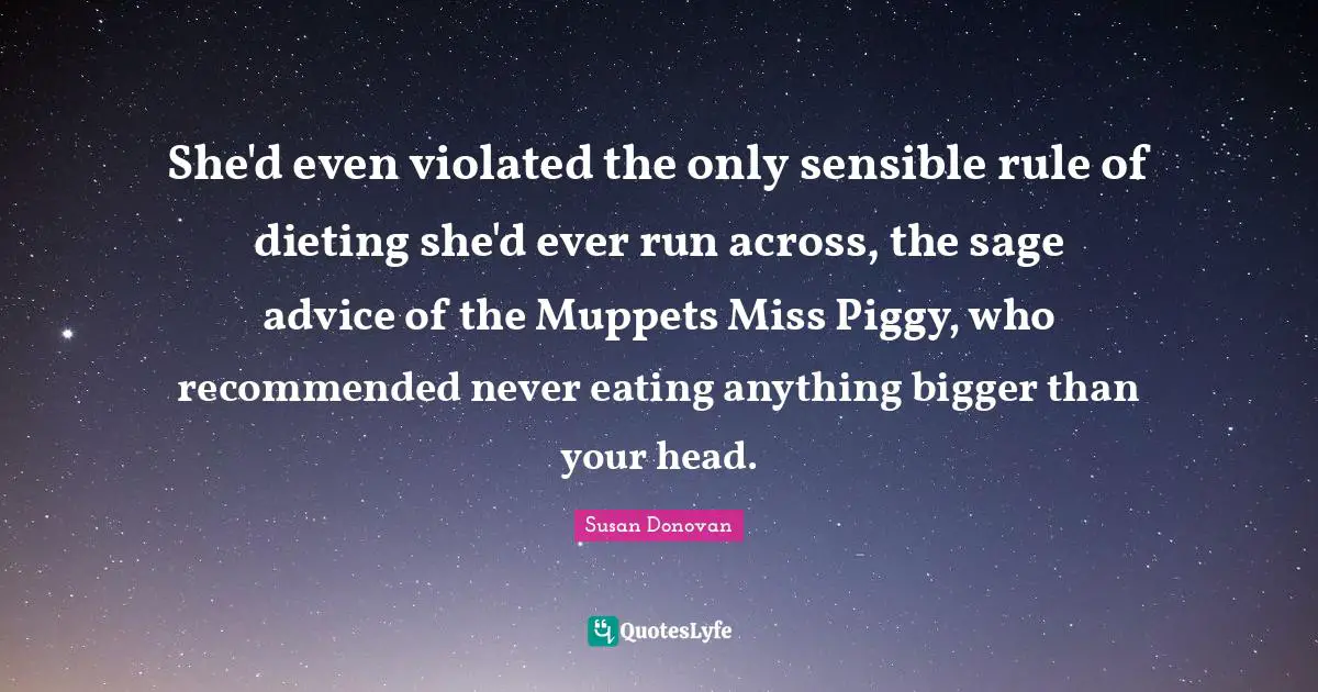 Dieting Quotes: "She'd even violated the only sensible rule of dieting she'd ever run across, the sage advice of the Muppets Miss Piggy, who recommended never eating anything bigger than your head."