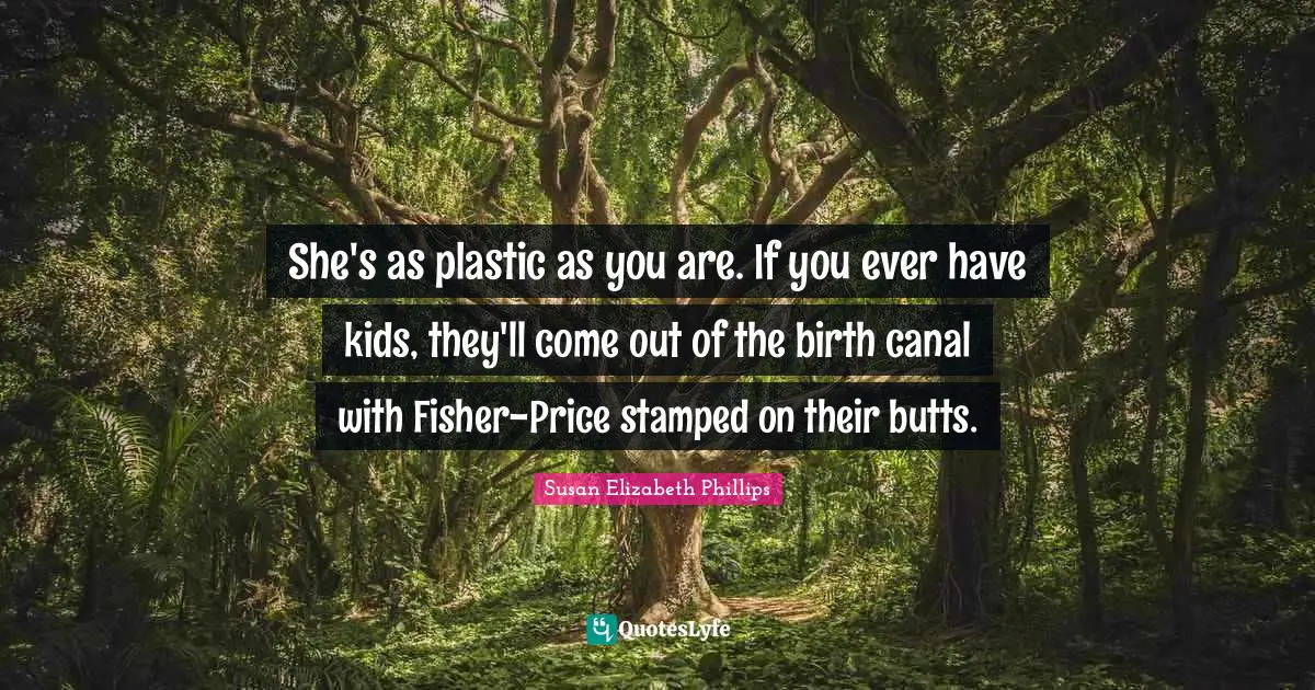 She's as plastic as you are. If you ever have kids, they'll come out of the birth canal with Fisher-Price stamped on their butts.