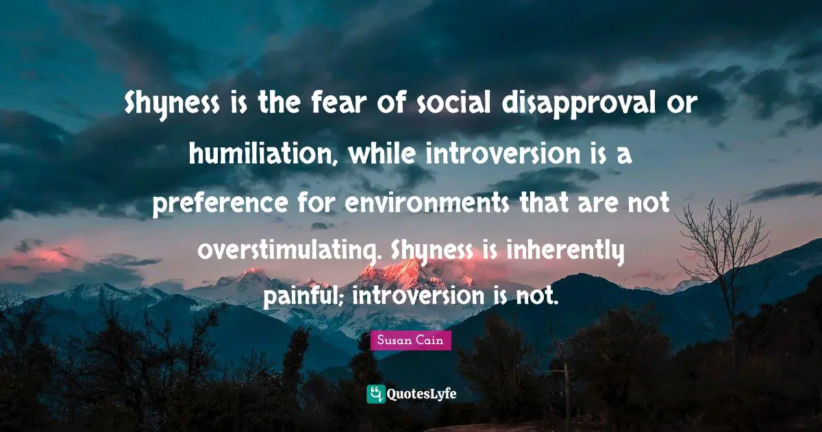 Introversion Quotes: "Shyness is the fear of social disapproval or humiliation, while introversion is a preference for environments that are not overstimulating. Shyness is inherently painful; introversion is not."