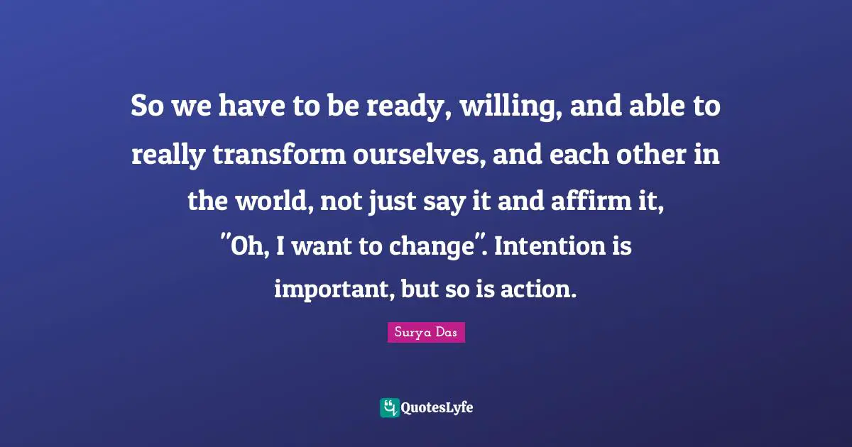 So we have to be ready, willing, and able to really transform ourselves, and each other in the world, not just say it and affirm it, "Oh, I want to change". Intention is important, but so is action.